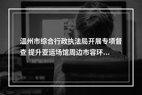 温州市综合行政执法局开展专项督查 提升亚运场馆周边市容环境