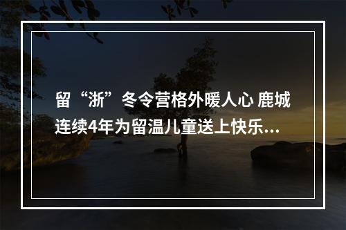留“浙”冬令营格外暖人心 鹿城连续4年为留温儿童送上快乐礼包