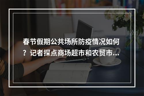 春节假期公共场所防疫情况如何 ？记者探点商场超市和农贸市场