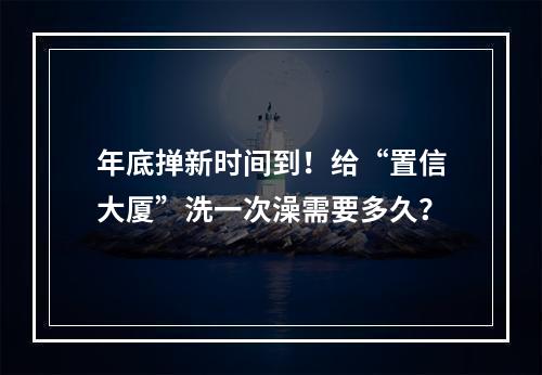 年底掸新时间到！给“置信大厦”洗一次澡需要多久？