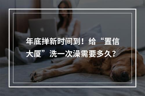 年底掸新时间到！给“置信大厦”洗一次澡需要多久？