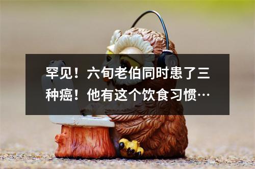 罕见！六旬老伯同时患了三种癌！他有这个饮食习惯…
