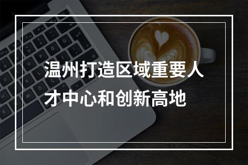 温州打造区域重要人才中心和创新高地