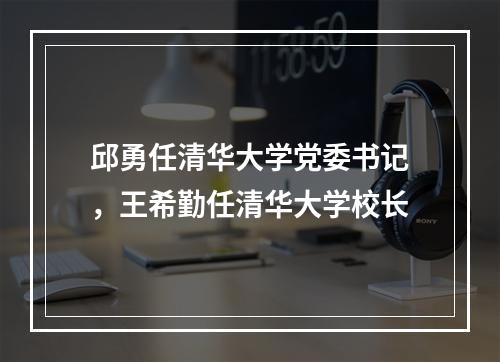 邱勇任清华大学党委书记，王希勤任清华大学校长