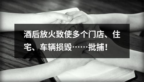 酒后放火致使多个门店、住宅、车辆损毁……批捕！