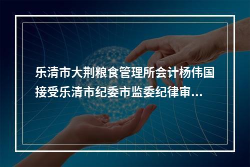 乐清市大荆粮食管理所会计杨伟国接受乐清市纪委市监委纪律审查和监察调查
