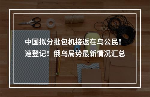 中国拟分批包机接返在乌公民！速登记！俄乌局势最新情况汇总