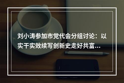 刘小涛参加市党代会分组讨论：以实干实效续写创新史走好共富路