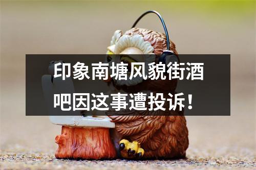 印象南塘风貌街酒吧因这事遭投诉！