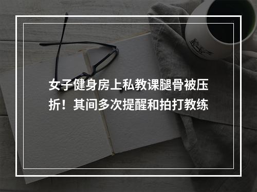 女子健身房上私教课腿骨被压折！其间多次提醒和拍打教练