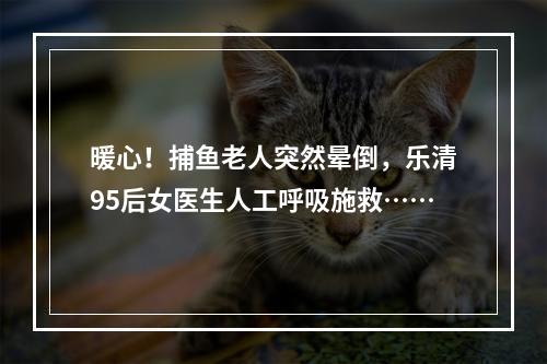 暖心！捕鱼老人突然晕倒，乐清95后女医生人工呼吸施救……