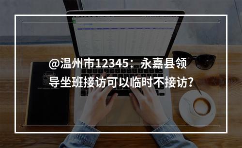 @温州市12345：永嘉县领导坐班接访可以临时不接访？