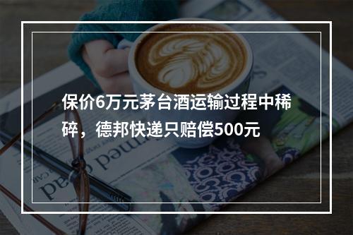 保价6万元茅台酒运输过程中稀碎，德邦快递只赔偿500元