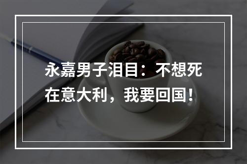 永嘉男子泪目：不想死在意大利，我要回国！