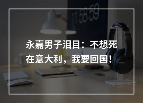 永嘉男子泪目：不想死在意大利，我要回国！