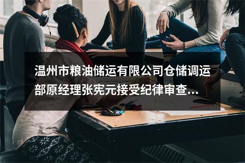 温州市粮油储运有限公司仓储调运部原经理张宪元接受纪律审查和监察调查
