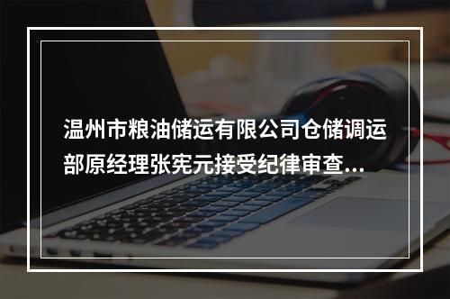 温州市粮油储运有限公司仓储调运部原经理张宪元接受纪律审查和监察调查