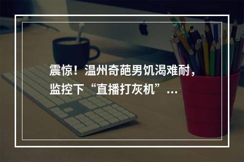 震惊！温州奇葩男饥渴难耐，监控下“直播打灰机”...