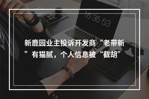 新鹿园业主投诉开发商“老带新”有猫腻，个人信息被“截胡”
