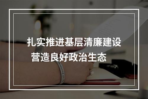 扎实推进基层清廉建设  营造良好政治生态