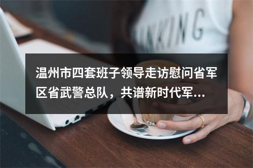 温州市四套班子领导走访慰问省军区省武警总队，共谱新时代军爱民民拥军的崭新篇章