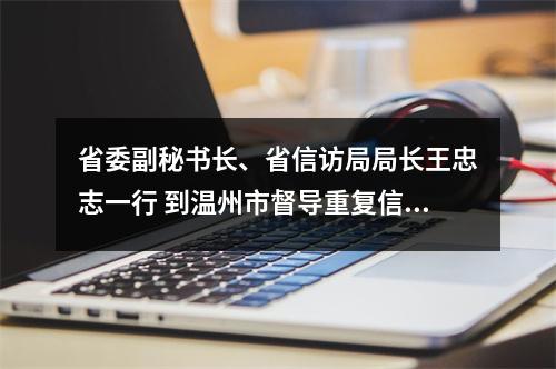 省委副秘书长、省信访局局长王忠志一行 到温州市督导重复信访治理工作