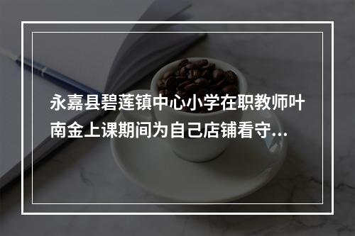 永嘉县碧莲镇中心小学在职教师叶南金上课期间为自己店铺看守门面