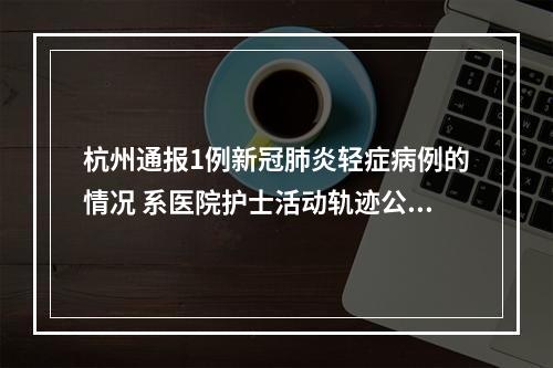 杭州通报1例新冠肺炎轻症病例的情况 系医院护士活动轨迹公布