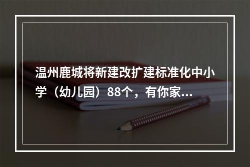 温州鹿城将新建改扩建标准化中小学（幼儿园）88个，有你家附近的吗？