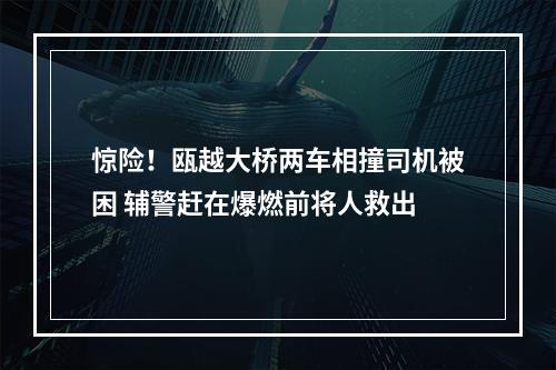 惊险！瓯越大桥两车相撞司机被困 辅警赶在爆燃前将人救出