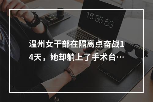 温州女干部在隔离点奋战14天，她却躺上了手术台…