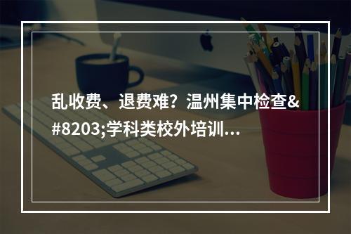 乱收费、退费难？温州集中检查​学科类校外培训机构收费