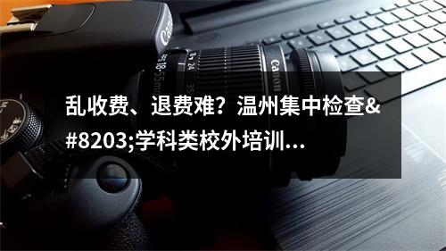 乱收费、退费难？温州集中检查​学科类校外培训机构收费