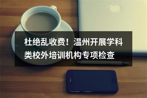 杜绝乱收费！温州开展学科类校外培训机构专项检查