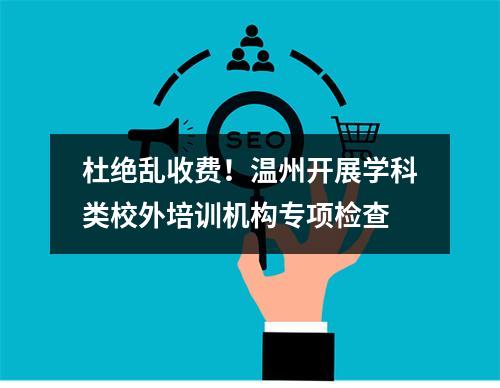 杜绝乱收费！温州开展学科类校外培训机构专项检查