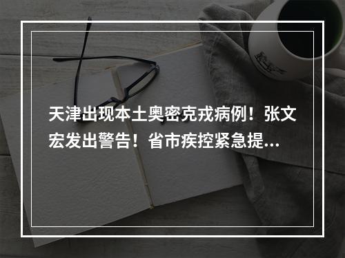天津出现本土奥密克戎病例！张文宏发出警告！省市疾控紧急提醒