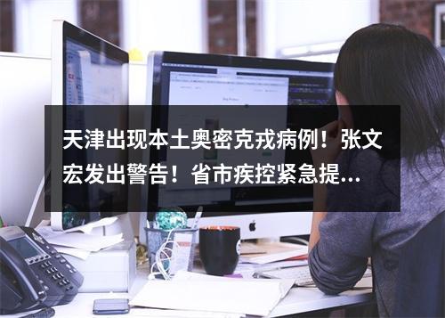 天津出现本土奥密克戎病例！张文宏发出警告！省市疾控紧急提醒