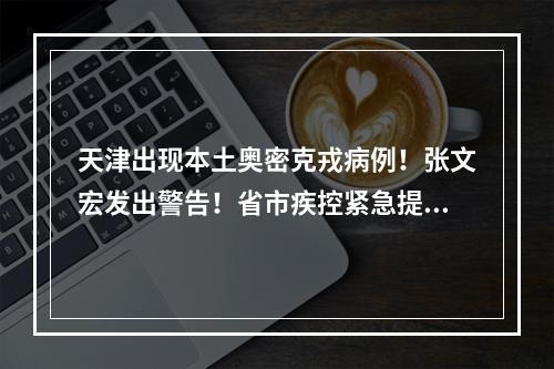 天津出现本土奥密克戎病例！张文宏发出警告！省市疾控紧急提醒