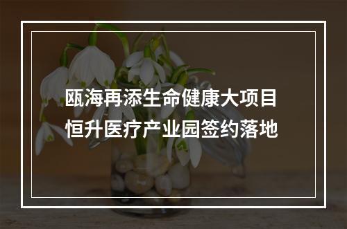 瓯海再添生命健康大项目 恒升医疗产业园签约落地