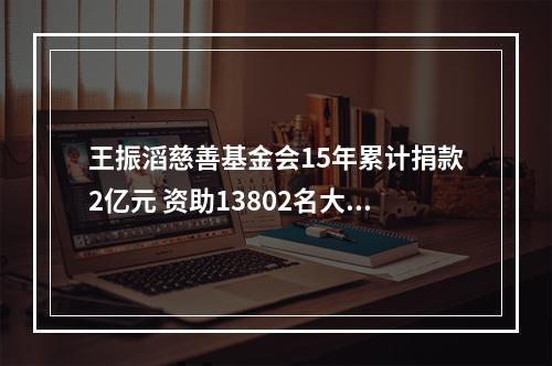 王振滔慈善基金会15年累计捐款2亿元 资助13802名大学生