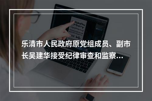 乐清市人民政府原党组成员、副市长吴建华接受纪律审查和监察调查