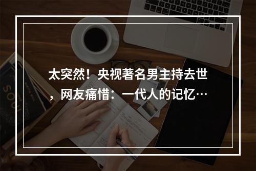 太突然！央视著名男主持去世，网友痛惜：一代人的记忆…