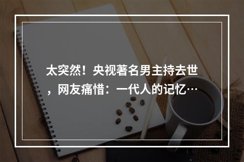 太突然！央视著名男主持去世，网友痛惜：一代人的记忆…