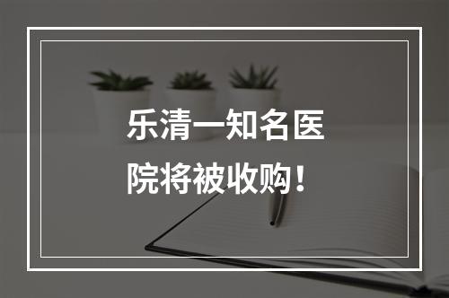 乐清一知名医院将被收购！