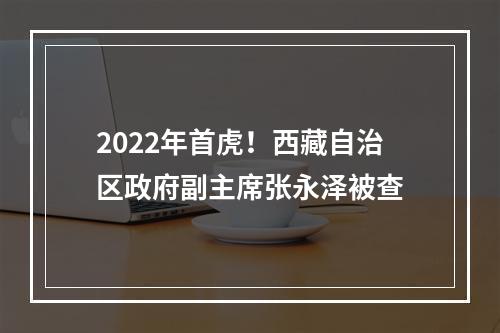 2022年首虎！西藏自治区政府副主席张永泽被查