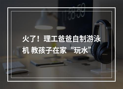 火了！理工爸爸自制游泳机 教孩子在家“玩水”