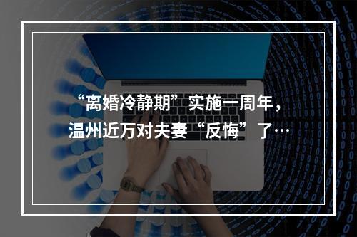 “离婚冷静期”实施一周年，温州近万对夫妻“反悔”了…