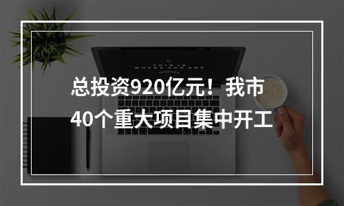 总投资920亿元！我市40个重大项目集中开工