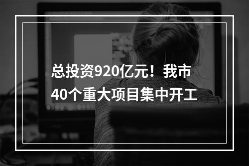 总投资920亿元！我市40个重大项目集中开工