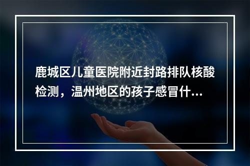 鹿城区儿童医院附近封路排队核酸检测，温州地区的孩子感冒什么的就不要冒险过来了